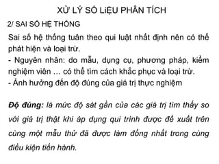 XỬ LÝ SỐ LiỆU PHÂN TÍCH
2/ SAI SỐ HỆ THỐNG
Sai số hệ thống tuân theo qui luật nhất định nên có thể
phát hiện và loại trừ.
- Nguyên nhân: do mẫu, dụng cụ, phương pháp, kiểm
nghiệm viên … có thể tìm cách khắc phục và loại trừ.
- Ảnh hưởng đến độ đúng của giá trị thực nghiệm
Độ đúng: là mức độ sát gần của các giá trị tìm thấy so
với giá trị thật khi áp dụng qui trình được đề xuất trên
cùng một mẫu thử đã được làm đồng nhất trong cùng
điều kiện tiến hành.
 
