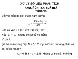 XỬ LÝ SỐ LiỆU PHÂN TÍCH
XAÙC ÑÒNH SAI SOÁ HEÄ
THOÁNG
Đối với mẫu đã biết trước hàm lượng:
Căn cứ vào k = (n-1) và P (95%) tìm
Nếu tlt > ttn : không có sai số hệ thống
Ví dụ 1:
giả sử hàm lượng thật M = 3,110 mg, xét xem phương pháp có
sai số hệ thống?
ttn = 0,363 < tlt = 2,45: không có sai số hệ thống
n
SD
MXtb
ttn


 