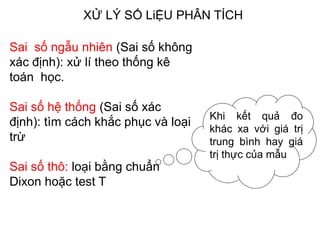 XỬ LÝ SỐ LiỆU PHÂN TÍCH
Sai số ngẫu nhiên (Sai số không
xác định): xử lí theo thống kê
toán học.
Sai số hệ thống (Sai số xác
định): tìm cách khắc phục và loại
trừ
Sai số thô: loại bằng chuẩn
Dixon hoặc test T
Khi kết quả đo
khác xa với giá trị
trung bình hay giá
trị thực của mẫu
 
