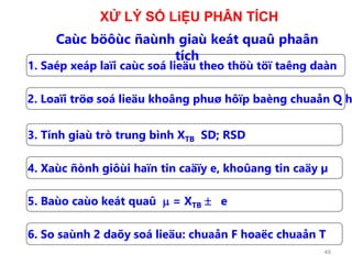 48
1. Saép xeáp laïi caùc soá lieäu theo thöù töï taêng daàn
2. Loaïi tröø soá lieäu khoâng phuø hôïp baèng chuaån Q h
3. Tính giaù trò trung bình XTB SD; RSD
4. Xaùc ñònh giôùi haïn tin caäïy e, khoûang tin caäy µ
5. Baùo caùo keát quaû m = XTB  e
Caùc böôùc ñaùnh giaù keát quaû phaân
tích
6. So saùnh 2 daõy soá lieäu: chuaån F hoaëc chuaån T
XỬ LÝ SỐ LiỆU PHÂN TÍCH
 