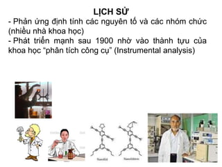 LỊCH SỬ
- Phản ứng định tính các nguyên tố và các nhóm chức
(nhiều nhà khoa học)
- Phát triển mạnh sau 1900 nhờ vào thành tựu của
khoa học “phân tích công cụ” (Instrumental analysis)
 