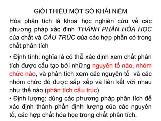 GiỚI THIỆU MỘT SỐ KHÁI NiỆM
Hóa phân tích là khoa học nghiên cứu về các
phương pháp xác định THÀNH PHẦN HÓA HỌC
của chất và CẤU TRÚC của các hợp phần có trong
chất phân tích
• Định tính: nghĩa là có thể xác định xem chất phân
tích được cấu tạo bởi những nguyên tố nào, nhóm
chức nào, và phân tích xem các nguyên tố và các
nhóm chức đó được sắp xếp và liên kết với nhau
như thế nào (phân tích cấu trúc)
• Định lượng: dùng các phương pháp phân tích để
xác định thành phần định lượng của các nguyên
tố, các hợp chất hóa học trong chất phân tích.
 