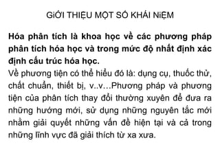 GiỚI THIỆU MỘT SỐ KHÁI NiỆM
Hóa phân tích là khoa học về các phương pháp
phân tích hóa học và trong mức độ nhất định xác
định cấu trúc hóa học.
Về phương tiện có thể hiểu đó là: dụng cụ, thuốc thử,
chất chuẩn, thiết bị, v..v…Phương pháp và phương
tiện của phân tích thay đổi thường xuyên để đưa ra
những hướng mới, sử dụng những nguyên tắc mới
nhằm giải quyết những vấn đề hiện tại và cả trong
những lĩnh vực đã giải thích từ xa xưa.
 
