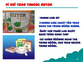 14
-Duøng caùi gì?
Duøng caùc chaát töø traø
hoaø tan trong nöôùc noùng.
-Ñaây coù phaûi laø moät
quaù trình hoøa tan?
-So saùnh ñöôøng hoaø tan
trong nöôùc, vaø traø ngaâm
trong nöôùc.
VÍ DUÏ TRAØ THUOÁC RUTON
 