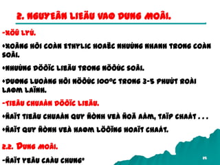 25
2. NGUYEÂN LIEÄU VAØ DUNG MOÂI.
-Xöû lyù.
+Xoâng hôi coàn Ethylic hoaëc nhuùng nhanh trong coàn
soâi.
+Nhuùng döôïc lieäu trong nöôùc soâi.
+Duøng luoàng hôi nöôùc 1000C trong 3-5 phuùt roài
laøm laïnh.
-Tieâu chuaån döôïc lieäu.
+Ñaït tieâu chuaån quy ñònh veà ñoä aåm, taïp chaát . . .
+Ñaït quy ñònh veà haøm löôïng hoaït chaát.
2.2. DUNG MOÂI.
-Ñaït yeâu caàu chung°
 