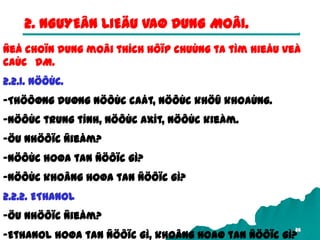 26
2. NGUYEÂN LIEÄU VAØ DUNG MOÂI.
Ñeå choïn dung moâi thích hôïp chuùng ta tìm hieåu veà
caùc DM.
2.2.1. NÖÔÙC.
-Thöôøng duøng nöôùc caát, nöôùc khöû khoaùng.
-Nöôùc trung tính, nöôùc axít, nöôùc kieàm.
-Öu nhöôïc ñieåm?
-Nöôùc hoøa tan ñöôïc gì?
-Nöôùc khoâng hoøa tan ñöôïc gì?
2.2.2. ETHANOL
-Öu nhöôïc ñieåm?
-Ethanol hoøa tan ñöôïc gì, khoâng hoaø tan ñöôïc gì?
 
