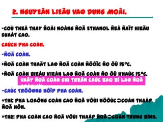 27
2. NGUYEÂN LIEÄU VAØ DUNG MOÂI.
-Coù theå thay ñoåi noàng ñoä Ethanol ñeå ñaït hieäu
suaát cao.
CAÙCH PHA COÀN.
-ÑOÄ COÀN.
+Ñoä coàn thaät laø ñoä coàn ñöôïc ño ôû 150C.
+Ñoä coàn bieåu kieán laø ñoä coàn ño ôû khaùc 150C.
Vaäy ñoä coàn ghi treân caùc bao bì laø ñoä
coàn gì?
-CAÙC TRÖÔØNG HÔÏP PHA COÀN.
+TH1: Pha loaõng coàn cao ñoä vôùi nöôùccoàn thaáp
ñoä hôn.
+TH2: Pha coàn cao ñoä vôùi thaáp ñoäcoàn trung bình.
 