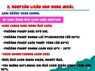 28
2. NGUYEÂN LIEÄU VAØ DUNG MOÂI.
-Caùc caùch xaùc ñònh ñoä coàn.
-Phöông phaùp saéc kyù khí.
-Phöông phaùp duøng loï pycnometer (ôû 200C)
-Phöông phaùp caân thuûy tónh (ôû 200C)
-Phöông phaùp duøng coàn keá 100C – 300C°
-Tieán haønh (Duøng coàn keá)
-Ñoïc ñoä coàn bieåu kieán, nhieät ñoä.
-Tra baûng Gaylussac khi ñoä coàn bieåu kieán lôùn hôn
560C.
B1: Xaùc ñònh ñoä coàn cuûa nguyeân
lieäu.
CAÙC BÖÔÙC TIEÁN HAØNH.
 