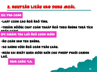 30
2. NGUYEÂN LIEÄU VAØ DUNG MOÂI.
B3: Pha coàn
-Laáy coàn cao ñoä ñaõ tính.
-Theâm nöôùc (hay coàn thaáp ñoä theo ñuùng theå tích
yeâu caàu)
B4: Kieåm tra laïi ñoä coàn môùi
pha.
-Ño coàn vaø tra baûng.
-So saùnh vôùi ñoä coàn yeâu caàu.
-Neáu sai bieät quùa giôùi haïn cho pheùp phaûi chænh
laiï.
Xem caâu: 4,5.
 