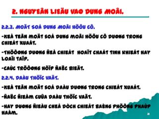 31
2. NGUYEÂN LIEÄU VAØ DUNG MOÂI.
2.2.3. MOÄT SOÁ DUNG MOÂI HÖÕU CÔ.
-Keå teân moät soá dung moâi höõu cô duøng trong
chieát xuaát.
-Thöôøng duøng ñeå chieát hoaït chaát tinh khieát hay
loaïi taïp.
-Caùc tröôøng hôïp ñaëc bieät.
2.2.4. DAÀU THÖÏC VAÄT.
-Keå teân moät soá daàu duøng trong chieát xuaát.
-Ñaëc ñieåm cuûa daàu thöïc vaät.
-Hay duøng ñieàu cheá dòch chieát baèng phöông phaùp
haàm.
 