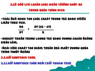37
3.CÔ SÔÛ LYÙ LUAÄN CAÙC HIEÄN TÖÔÏNG XAÛY RA
TRONG QUÙA TRÌNH HTCX
-Toác ñoä hoøa tan caùc chaát trong teá baøo döôïc
lieäu theo Fick.
dG
dt
DF (Cs – Ct)
x
=
-Khuaáy troän trong loøng teá baøo duøng chaán ñoäng
sieâu aâm.
-Ñoái vôùi chaát tan naèm treân beà maët duøng quùa
trình thuûy ñoäng
3.3.SÖÏ KHUYEÁCH TAÙN.
3.3.1.SÖÏ KHUYEÁCH TAÙN NOÄI (SÖÏ THAÅM TÍCH)
 