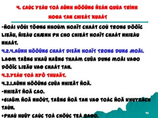 43
4. CAÙC YEÁU TOÁ AÛNH HÖÔÛNG ÑEÁN QUÙA TRÌNH
HOØA TAN CHIEÁT XUAÁT
-Ñoái vôùi töøng nhoùm hoaït chaát coù trong döôïc
lieäu, ñieàu chænh pH cho chieát hoaït chaát nhieàu
nhaát.
4.2.4.AÛNH HÖÔÛNG CHAÁT DIEÄN HOAÏT TRONG DUNG MOÂI.
Laøm taêng khaû naêng thaám cuûa dung moâi vaøo
döôïc lieäu vaø chaát tan.
4.3.YEÁU TOÁ KYÕ THUAÄT.
4.3.1.AÛnh höôûng cuûa nhieät ñoä.
-Nhieät ñoä cao.
+Giaûm ñoä nhôùt, taêng ñoä tan vaø toác ñoä khuyeách
taùn.
+Phaù huûy caùc toå chöùc teá baøo.
 