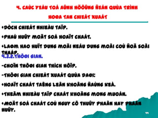 44
4. CAÙC YEÁU TOÁ AÛNH HÖÔÛNG ÑEÁN QUÙA TRÌNH
HOØA TAN CHIEÁT XUAÁT
+Dòch chieát nhieàu taïp.
+Phaù huûy moät soá hoaït chaát.
+Laøm hao huït dung moäi neáu dung moâi coù ñoä soâi
thaáp.
4.3.2.THÔØI GIAN.
-Choïn thôøi gian thích hôïp.
-Thôøi gian chieát xuaát quùa daøi:
+Hoaït chaát taêng leân khoâng ñaùng keå.
+Theâm nhieàu taïp chaát khoâng mong muoán.
+Moät soá chaát coù nguy cô thuûy phaân hay phaân
huûy.
 