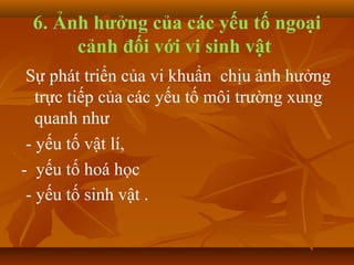 6. Ảnh hưởng của các yếu tố ngoại
      cảnh đối với vi sinh vật
 Sự phát triển của vi khuẩn chịu ảnh hưởng
   trực tiếp của các yếu tố môi trường xung
   quanh như
 - yếu tố vật lí,
- yếu tố hoá học
 - yếu tố sinh vật .
 