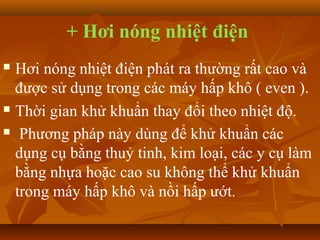 + Hơi nóng nhiệt điện
 Hơi nóng nhiệt điện phát ra thường rất cao và
  được sử dụng trong các máy hấp khô ( even ).
 Thời gian khử khuẩn thay đổi theo nhiệt độ.

 Phương pháp này dùng để khử khuẩn các

  dụng cụ bằng thuỷ tinh, kim loại, các y cụ làm
  bằng nhựa hoặc cao su không thể khử khuẩn
  trong máy hấp khô và nồi hấp ướt.
 