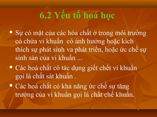 6.2 Yếu tố hoá học
   Sự có mặt của các hóa chất ở trong môi trường
    có chứa vi khuẩn có ảnh hưởng hoặc kích
    thích sự phát sinh va phát triển, hoặc ức chế sự
    sinh sản của vi khuẩn ...
   Các hoá chất có tác dụng giết chết vi khuẩn
    gọi là chất sát khuẩn .
   Các hoá chất có khả năng ức chế sự tăng
    trưởng của vi khuẩn gọi là chất chế khuẩn.
 