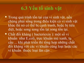 6.3 Yếu tố sinh vật
   Trong quá trình tồn tại của vi sinh vật, nếu
    chúng phải sống trong điều kiện có vi sinh vật
    khác thì nó có thể bị cạnh tranh, hoặc bị tiêu
    diệt, hoặc song song tồn tại song tồn tại.
   Chất đối kháng ( bacteriexin ): một số vi
    khuẩn như E.coli, trực khuẩn mủ xanh, tụ
    cầu ... khi phát triển thì tổng hợp những chất
    đối kháng với các vi khuẩn cùng loại hoặc các
    vi khuẩn thuộc loại lân cận .
 