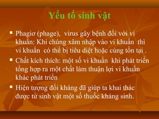 Yếu tố sinh vật
   Phagiơ (phage), virus gây bệnh đối với vi
    khuẩn: Khi chúng xâm nhập vào vi khuẩn thì
    vi khuẩn có thể bị tiêu diệt hoặc cùng tồn tại .
   Chất kích thích: một số vi khuẩn khi phát triển
    tổng hợp ra một chất làm thuận lợi vi khuẩn
    khác phát triển
   Hiện tượng đối kháng đã giúp ta khai thác
    được từ sinh vật một số thuốc kháng sinh.
 