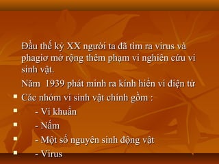 Đầu thế kỷ XX người ta đã tìm ra virus và
    phagiơ mở rộng thêm phạm vi nghiên cứu vi
    sinh vật.
    Năm 1939 phát minh ra kính hiển vi điện tử
   Các nhóm vi sinh vật chính gồm :
      - Vi khuẩn
      - Nấm
      - Một số nguyên sinh động vật
      - Virus
 