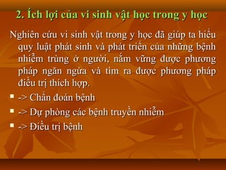 2. Ích lợi của vi sinh vật học trong y học
Nghiên cứu vi sinh vật trong y học đã giúp ta hiểu
  quy luật phát sinh và phát triển của những bệnh
  nhiễm trùng ở người, nắm vững được phương
  pháp ngăn ngừa và tìm ra được phương pháp
  điều trị thích hợp.
 -> Chẩn đoán bệnh

 -> Dự phòng các bệnh truyền nhiễm

 -> Điều trị bệnh
 