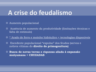  Aumento populacional
 Ausência de aumento da produtividade (limitações técnicas e
falta de estímulo)
 * Arado de ferro e moinho hidráulico = tecnologias disponíveis
 Excedente populacional “expulso” dos feudos (servos e
nobres vítimas do direito da primogenitura)
 Busca de novas terras e riquezas aliada à expansão
mulçumana = CRUZADAS
 