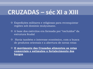  Expedições militares e religiosas para reconquistar
regiões sob domínio mulçumano.
 A base dos exércitos era formada por “excluídos” da
estrutura feudal
 Havia também o interesse econômico, com a busca
de produtos orientais e a abertura de novas rotas
 O movimento das Cruzadas alimentou as rotas
comerciais e estimulou o fortalecimento dos
burgos
 