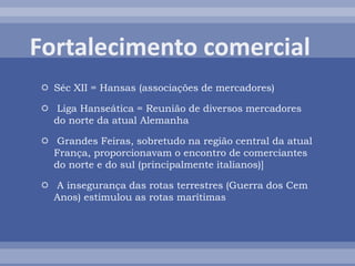  Séc XII = Hansas (associações de mercadores)
 Liga Hanseática = Reunião de diversos mercadores
do norte da atual Alemanha
 Grandes Feiras, sobretudo na região central da atual
França, proporcionavam o encontro de comerciantes
do norte e do sul (principalmente italianos)]
 A insegurança das rotas terrestres (Guerra dos Cem
Anos) estimulou as rotas marítimas
 