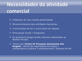  Utilização de uma moeda padronizada
 Desenvolvimento das atividades bancárias
 A terra deixa de ser a única fonte de riqueza
 Novo grupo social = burgueses
 Os primeiros burgos ainda estavam submetidos ao
Senhor Feudal
 Busca por Cartas de Franquia (autonomia dos
burgos) = direito de organização de tropas e
independência política e administrativa. Atuação do Rei.
 