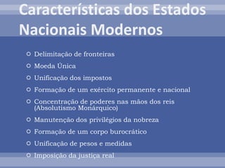  Delimitação de fronteiras
 Moeda Única
 Unificação dos impostos
 Formação de um exército permanente e nacional
 Concentração de poderes nas mãos dos reis
(Absolutismo Monárquico)
 Manutenção dos privilégios da nobreza
 Formação de um corpo burocrático
 Unificação de pesos e medidas
 Imposição da justiça real
 