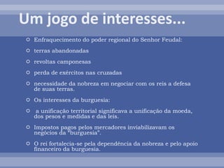  Enfraquecimento do poder regional do Senhor Feudal:
 terras abandonadas
 revoltas camponesas
 perda de exércitos nas cruzadas
 necessidade da nobreza em negociar com os reis a defesa
de suas terras.
 Os interesses da burguesia:
 a unificação territorial significava a unificação da moeda,
dos pesos e medidas e das leis.
 Impostos pagos pelos mercadores inviabilizavam os
negócios da “burguesia”.
 O rei fortalecia-se pela dependência da nobreza e pelo apoio
financeiro da burguesia.
 