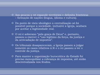 Aos poucos o rei expande territórios e delimita fronteiras
– formação de nações (língua, idioma e cultura).
 Do ponto de vista ideológico a centralização só foi
possível porque a sociedade, inclusive a Igreja, acabara
por aceitar a legitimidade real.
 O rei é soberano “pela graça de Deus” e, portanto,
passou a exercer o “uso legítimo da força, da justiça e
da arrecadação de impostos”.
 Os tribunais desapareceram, a Igreja passou a julgar
somente os casos relativos à fé e o rei passou a ter o
controle da justiça.
 Para manter a organização burocrática do Estado foi
preciso monopolizar a cobrança de impostos, até então
descentralizada nos feudos.
 
