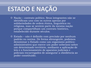  Nação – contrato político. Seus integrantes não se
identificam uns com os outros apenas por
solidariedades de ordem étnica, linguística ou
religiosa, mas se sentem parte da mesma nação
porque compartilham um contrato histórico,
estabelecido durante séculos.
 Estado – não é definido com precisão por nenhum
padrão ou norma. De forma abrangente, podemos
denominar o Estado como um organismo político-
administrativo que exerce um poder soberano sobre
um determinado território, mediante a aplicação de
leis e o funcionamento de aparatos judiciais e
policiais encarregados de assegurar a obediência ao
poder constituído.
 