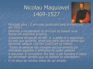  Principal obra : O príncipe (publicado pela primeira vez
em 1532)
 Defende a necessidade do príncipe de basear suas
forças em exércitos próprios
 A suprema obrigação do REI é o poder e a segurança
do país que governa, ainda que para isso ele tenha que
derramar sangue. (Os fins justificam os meios).
 Todas as pessoas são movidas exclusivamente por
interesses egoístas e ambições de poder pessoal.
 A natureza é corruptível. Por isso, o ser humano é capaz
de corromper sempre que os desejos se sobrepõem.
 O rei deve ser temido antes de ser amado.
Nicolau Maquiavel
1469-1527
 