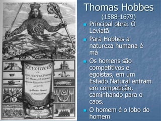 Thomas Hobbes
(1588-1679)
 Principal obra: O
Leviatã
 Para Hobbes a
natureza humana é
má
 Os homens são
competitivos e
egoístas, em um
Estado Natural entram
em competição,
caminhando para o
caos.
 O homem é o lobo do
homem
 