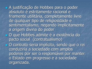  A justificação de Hobbes para o poder
absoluto é estritamente racional e
friamente utilitária, completamente livre
de qualquer tipo de religiosidade e
sentimentalismo, negando implicitamente
a origem divina do poder
 O que Hobbes admite é a existência do
pacto social (contratualismo)
 O contrato seria implícito, sendo que o rei
conduziria a sociedade com amplos
poderes por ser o responsável por manter
o Estado em progresso e a sociedade
organizada.
 