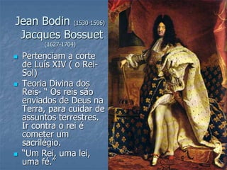 Jean Bodin (1530-1596)
Jacques Bossuet
(1627-1704)
 Pertenciam a corte
de Luís XIV ( o Rei-
Sol)
 Teoria Divina dos
Reis- “ Os reis são
enviados de Deus na
Terra, para cuidar de
assuntos terrestres.
Ir contra o rei é
cometer um
sacrilégio.
 “Um Rei, uma lei,
uma fé.”
 