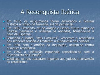 A Reconquista Ibérica
 Em 1212, os mulçumanos foram derrotados e ficaram
restritos à região de Granada, sul da península.
 Em 1469, Fernando, rei de Aragão e Isabel, futura rainha de
Castela, casam-se e unificam os reinados, tornando-se a
base da Espanha.
 Fernando e Isabel, “Reis Católicos”, venceram a resistência
dos senhores feudais e limitaram a autonomia das cidades.
 Em 1480, com o artifício da Inquisição, uniram-se contra
qualquer resistência.
 Em 1492, a unificação espanhola consolidou-se com a
Reconquista de Granada.
 Católicos, os reis acabaram impondo aos judeus a conversão
ao catolicismo.
 
