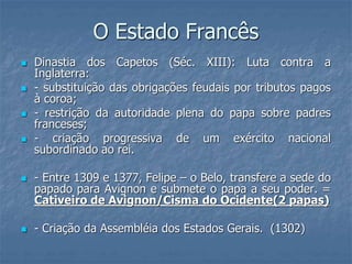 O Estado Francês
 Dinastia dos Capetos (Séc. XIII): Luta contra a
Inglaterra:
 - substituição das obrigações feudais por tributos pagos
à coroa;
 - restrição da autoridade plena do papa sobre padres
franceses;
 - criação progressiva de um exército nacional
subordinado ao rei.
 - Entre 1309 e 1377, Felipe – o Belo, transfere a sede do
papado para Avignon e submete o papa a seu poder. =
Cativeiro de Avignon/Cisma do Ocidente(2 papas)
 - Criação da Assembléia dos Estados Gerais. (1302)
 