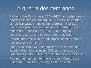 A guerra dos cem anos
 A Guerra dos Cem anos (1337 – 1453) foi decisiva para
o fortalecimento da monarquia – No curso do conflito,
os reis franceses promoveram reformas militares e
financeiras (exército permanente e imposto fixo para
mantê-lo) – Joana D’Arc (1412-1431) – figura
importante no cenário da guerra (nacionalismo).
 Dinastia dos Valois: criação de órgãos administrativos
que assessoravam o rei.
 Em fins do século XV, a França havia se tornado um
Estado – No início do século XVI, sob o reinado de
Francisco I (1515-1547), a França tornou-se absolutista.
 Processo atinge o ponto máximo com a Dinastia dos
Bourbons – Luiz XIV (Rei Sol): L’Etat c’est moi
 