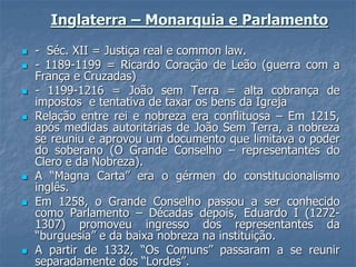 Inglaterra – Monarquia e Parlamento
 - Séc. XII = Justiça real e common law.
 - 1189-1199 = Ricardo Coração de Leão (guerra com a
França e Cruzadas)
 - 1199-1216 = João sem Terra = alta cobrança de
impostos e tentativa de taxar os bens da Igreja
 Relação entre rei e nobreza era conflituosa – Em 1215,
após medidas autoritárias de João Sem Terra, a nobreza
se reuniu e aprovou um documento que limitava o poder
do soberano (O Grande Conselho – representantes do
Clero e da Nobreza).
 A “Magna Carta” era o gérmen do constitucionalismo
inglês.
 Em 1258, o Grande Conselho passou a ser conhecido
como Parlamento – Décadas depois, Eduardo I (1272-
1307) promoveu ingresso dos representantes da
“burguesia” e da baixa nobreza na instituição.
 A partir de 1332, “Os Comuns” passaram a se reunir
separadamente dos “Lordes”.
 