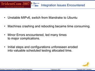Integration Issues Encountered Unstable MIPv6, switch from Mandrake to Ubuntu Machines crashing and rebooting became time consuming. Minor Errors encountered, led many times  to major complications. Initial steps and configurations unforeseen eroded  into valuable scheduled testing allocated time.  