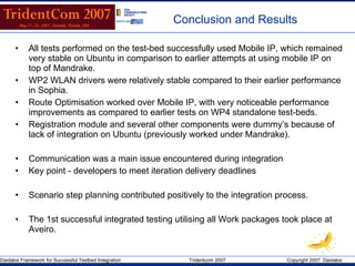 Conclusion and Results All tests performed on the test-bed successfully used Mobile IP, which remained very stable on Ubuntu in comparison to earlier attempts at using mobile IP on top of Mandrake. WP2 WLAN drivers were relatively stable compared to their earlier performance in Sophia. Route Optimisation worked over Mobile IP, with very noticeable performance improvements as compared to earlier tests on WP4 standalone test-beds. Registration module and several other components were dummy’s because of lack of integration on Ubuntu (previously worked under Mandrake). Communication was a main issue encountered during integration Key point - developers to meet iteration delivery deadlines Scenario step planning contributed positively to the integration process. The 1st successful integrated testing utilising all Work packages took place at Aveiro. 