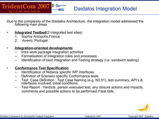 Daidalos Integration  Model Due to the complexity of the Daidalos Architecture, the integration model addressed the following main areas Integrated Testbed (2 integrated test sites)  Sophia Antopolis,France  Aveiro, Portugal Integration-oriented developments Intra work package integration activities Formalisation of Integration roles and processes Identification of best Integration and Testing strategy (i.e. sandwich testing) Conformance Test Specification Identification of Nidaros specific WP interfaces Definition of Scenario specific Conformance tests Test  Case Definition : Test Case Naming (e.g. N3:01), test summary, API’s & interfaces involved, initial conditions  Test Report : Verdicts, person executed test, any closure actions and impacts, comments and possible actions to be performed if test fails. 