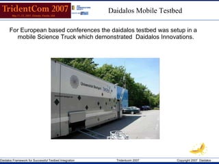 For European based conferences  the daidalos testbed was setup in a mobile Science Truck which demonstrated  Daidalos Innovations. Daidalos Mobile Testbed 