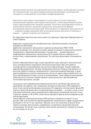26
Дайджест подготовлен
Компанией «Юридическое Бюро» - партнером
Гильдии Риэлторов Московской области
http://grmonp.ru/
http://www.yurbureau.ru/
https://www.facebook.com/yurbureau
непосредственно органом государственной власти (как правило, министерством юстиции),
так и созданной при этом органе профессиональной организацией, подконтрольной
государству, которая работает на условиях самофинансирования.
Деятельность риелторов не лицензируется, но регулируется соответствующими
национальными законами о риелторской деятельности, а также нормативными актами о
защите прав потребителей и законами о рекламе. Отсутствие лицензирования отнюдь не
является более мягкой и лояльной к нарушителям законодательства формой
регулирования деятельности риелторов. Ответственность за нарушение законодательства
— огромные штрафы, временная либо полная приостановка деятельности компании, а
нередко — суровая уголовная ответственность.
На территории Евросоюза уже около десяти лет действуют директивы Европарламента и
Совета Европы:
Директива о недопустимости недобросовестных действий компаний в отношении
потребителя 2005/29/ЕК;
Директива о вводящей в заблуждение и сравнительной рекламе 2006/114/ЕК.
Многие положения этих документов имеют прямое отношение к деятельности агентств
недвижимости. Директивы предписывают государствам — членам Евросоюза
унифицировать национальное законодательство в данной области и привести его в
соответствие с нормативными документами. Это уже было реализовано в большинстве
стран.
Помимо общеевропейских норм, в ряде европейских стран действуют дополнительные
акты, непосредственно касающиеся деятельности риелторов. При этом прямого
государственного лицензирования для агентов не предусмотрено. Такова, например,
практика Великобритании, Австрии, Нидерландов, Бельгии, Испании. Как правило, от
агентства требуется заявить в муниципалитет о начале риелторской практики, а также
зарегистрироваться в одной из национальных систем по защите прав потребителей, где
будут рассматриваться споры в случае их возникновения. Также требуется регистрация в
министерстве по налогам и сборам в рамках законодательства о противодействии
легализации преступных доходов.
Актуальность регулирования риелторской деятельности для России обусловлена как
масштабами государства, так и социальной значимостью:ежегодно в РФ совершается
около 4 млн сделок купли-продажи жилья;около 8% квартир из состава жилого фонда РФ
сдается в аренду (большая часть по краткосрочным договорам — до одного года), то есть
ежегодное количество сделок коммерческого найма жилых помещений достигает 5 млн;
в крупных городах от 60 до 80% сделок купли-продажи и аренды жилья совершается при
участии риелторов.
Таким образом, клиентами риелторов в РФ ежегодно становятся не менее 5–6 млн
россиян. При этом количество зарегистрированных мошенничеств в сфере недвижимости
составляет от 8,5 до 11 тыс. ежегодно. Заметим, что в эту статистику не входят более
тяжкие уголовные преступления, сопряженные с незаконным завладением жилыми
помещениями. Не входят сюда и десятки тысяч мелких жульничеств, которые не доходят
ни до полиции, ни до суда.
 