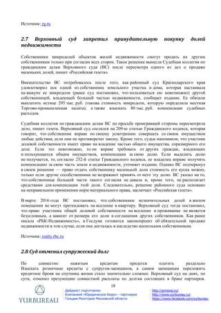 18
Дайджест подготовлен
Компанией «Юридическое Бюро» - партнером
Гильдии Риэлторов Московской области
http://grmonp.ru/
http://www.yurbureau.ru/
https://www.facebook.com/yurbureau
Источник: rg.ru
2.7 Верховный суд запретил принудительную покупку долей
недвижимости
Собственники микродолей объектов жилой недвижимости смогут продать их другим
собственникам только при согласии всех сторон. Такое решение вынесла Судебная коллегия по
гражданским делам Верховного суда (ВС) после пересмотра одного из дел о продаже
маленьких долей, пишет «Российская газета».
Вмешательство ВС потребовалось после того, как районный суд Краснодарского края
удовлетворил иск одной из собственниц земельного участка и дома, которая настаивала
на выкупе ее микродоли (ранее суд постановил, что пользоваться ею невозможно) другой
собственницей, владеющей большей частью недвижимости, сообщает издание. Ее обязали
выплатить истице 295 тыс. руб. (такова стоимость микродоли, которую определила местная
Торгово-промышленная палата), а также взыскать 80 тыс. руб. компенсации судебных
расходов.
Судебная коллегия по гражданским делам ВС по просьбе проигравшей стороны пересмотрела
дело, пишет газета. Верховный суд сослался на 209-ю статью Гражданского кодекса, которая
говорит, что собственник вправе по своему усмотрению совершать со своим имуществом
любые действия, если они не противоречат закону. Кроме того, судьи напомнили, что участник
долевой собственности имеет право на владение частью общего имущества, соразмерного его
доле. Если это невозможно, то он вправе требовать от других граждан, владеющих
и пользующихся общим имуществом, компенсации за свою долю. Если выделить долю
не получается, то, согласно 252-й статье Гражданского кодекса, ее владелец вправе получить
компенсацию за свою часть земли и недвижимости, уточняет издание. Однако ВС подчеркнул
в своем решении — право отдать собственнику маленькой доли стоимость его куска можно,
только если другие сособственники не возражают принять от него эту долю. ВС указал на то,
что собственница большей части такого согласия не давала и, кроме того, не располагает
средствами для компенсации этой доли. Следовательно, решение районного суда основано
на неправильном применении норм материального права, заключает «Российская газета».
В марте 2016 года ВС постановил, что собственники незначительных долей в жилом
помещении не могут претендовать на вселение в квартиру. Верховный суд тогда постановил,
что право участника общей долевой собственности на вселение и проживание не является
безусловным, а зависит от размера его доли и соглашения других собственников. Как ранее
писала «РБК-Недвижимость», в Госдуме готовится законопроект об обязательной продаже
недвижимости в том случае, если она досталась в наследство нескольким собственникам.
Источник: realty.rbc.ru
2.8 Суд отменил супружеский долг
По совместно нажитым кредитам придется платить раздельно
Взыскать розничные кредиты с супругов-заемщиков, а самим заемщикам переложить
кредитное бремя на спутника жизни стало значительно сложнее. Верховный суд на днях, по
сути, отменил презумпцию совместной расплаты по долгам состоящих в браке партнеров.
 