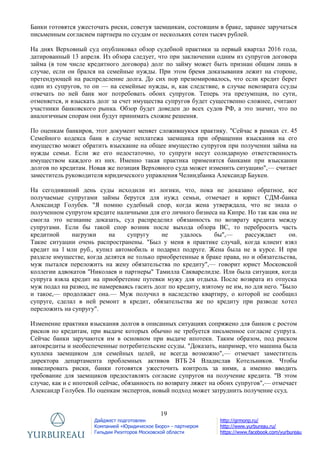 19
Дайджест подготовлен
Компанией «Юридическое Бюро» - партнером
Гильдии Риэлторов Московской области
http://grmonp.ru/
http://www.yurbureau.ru/
https://www.facebook.com/yurbureau
Банки готовятся ужесточать риски, советуя заемщикам, состоящим в браке, заранее заручаться
письменным согласием партнера по ссудам от нескольких сотен тысяч рублей.
На днях Верховный суд опубликовал обзор судебной практики за первый квартал 2016 года,
датированный 13 апреля. Из обзора следует, что при заключении одним из супругов договора
займа (в том числе кредитного договора) долг по займу может быть признан общим лишь в
случае, если он брался на семейные нужды. При этом бремя доказывания лежит на стороне,
претендующей на распределение долга. До сих пор презюмировалось, что если кредит берет
один из супругов, то он — на семейные нужды, и, как следствие, в случае невозврата ссуды
отвечать по ней банк мог потребовать обоих супругов. Теперь эта презумпция, по сути,
отменяется, и взыскать долг за счет имущества супругов будет существенно сложнее, считают
участники банковского рынка. Обзор будет доведен до всех судов РФ, а это значит, что по
аналогичным спорам они будут принимать схожие решения.
По оценкам банкиров, этот документ меняет сложившуюся практику. "Сейчас в рамках ст. 45
Семейного кодекса банк в случае неплатежа заемщика при обращении взыскания на его
имущество может обратить взыскание на общее имущество супругов при получении займа на
нужды семьи. Если же его недостаточно, то супруги несут солидарную ответственность
имуществом каждого из них. Именно такая практика применятся банками при взыскании
долгов по кредитам. Новая же позиция Верховного суда может изменить ситуацию",— считает
заместитель руководителя юридического управления Челиндбанка Александр Баукен.
На сегодняшний день суды исходили из логики, что, пока не доказано обратное, все
получаемые супругами займы берутся для нужд семьи, отмечает и юрист СДМ-банка
Александр Голубев. "Я помню судебный спор, когда жена утверждала, что не знала о
полученном супругом кредите наличными для его личного бизнеса на Кипре. Но так как она не
смогла это незнание доказать, суд распределил обязанность по возврату кредита между
супругами. Если бы такой спор возник после выхода обзора ВС, то перебросить часть
кредитной нагрузки на супругу не удалось бы",— рассуждает он.
Такие ситуации очень распространены. "Был у меня в практике случай, когда клиент взял
кредит на 1 млн руб., купил автомобиль и подарил подруге. Жена была не в курсе. И при
разделе имуществе, когда делятся не только приобретенные в браке права, но и обязательства,
муж пытался переложить на жену обязательства по кредиту",— говорит юрист Московской
коллегии адвокатов "Николаев и партнеры" Тамилла Сакварелидзе. Или была ситуация, когда
супруга взяла кредит на приобретение путевки мужу для отдыха. После возврата из отпуска
муж подал на развод, не намереваясь гасить долг по кредиту, взятому не им, но для него. "Было
и такое,— продолжает она.— Муж получил в наследство квартиру, о которой не сообщил
супруге, сделал в ней ремонт в кредит, обязательства же по кредиту при разводе хотел
переложить на супругу".
Изменение практики взыскания долгов в описанных ситуациях сопряжено для банков с ростом
рисков по кредитам, при выдаче которых обычно не требуется письменное согласие супруга.
Сейчас банки заручаются им в основном при выдаче ипотеки. Таким образом, под риском
автокредиты и необеспеченные потребительские ссуды. "Доказать, например, что машина была
куплена заемщиком для семейных целей, не всегда возможно",— отмечает заместитель
директора департамента проблемных активов ВТБ 24 Владислав Котельников. Чтобы
нивелировать риски, банки готовятся ужесточить контроль за ними, а именно вводить
требование для заемщиков предоставлять согласие супругов на получение кредита. "В этом
случае, как и с ипотекой сейчас, обязанность по возврату ляжет на обоих супругов",— отмечает
Александр Голубев. По оценкам экспертов, новый подход может затруднить получение ссуд.
 