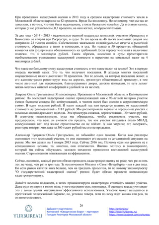 26
Дайджест подготовлен
Компанией «Юридическое Бюро» - партнером
Гильдии Риэлторов Московской области
http://grmonp.ru/
http://www.yurbureau.ru/
https://www.facebook.com/yurbureau
При проведении кадастровой оценки в 2013 году в среднем кадастровая стоимость земли в
Московской области выросла на 42 процента. Вроде бы вполовину. Но не потому, что мы так ее
завысили, а потому, что она была недооценена, стоила буквально копейки. Да и ставки налога,
которые у нас установлены, 0,3 процента, на наш взгляд, необременительные.
За два года - 2014 - 2015 - недовольные оценкой владельцы земельных участков обращались в
Комиссию по спорам при Росреестре, в суды. За это время из 46 тысяч земельных споров мы
исправили 23 тысячи ошибок. Собственники заказывали индивидуальные отчеты о рыночной
стоимости, обращались с ними в комиссию, в суд. Но только в 50 процентах обращений
комиссия или суд признали обоснованность их требований. Если перевести отказы в налоговые
платежи, это 4 миллиарда рублей. Таким образом, комиссии и суды предотвратили
необоснованное уменьшение кадастровой стоимости в пересчете на земельный налог на 4
миллиарда рублей.
Что такое по большому счету кадастровая стоимость и что такое налог на землю? Это в первую
очередь местный налог. Это то, что получают поселения. В доходах многих поселений
имущественные налоги достигают 70 процентов. Это те деньги, на которые поселение живет, а
его администрация ремонтирует ямы на дорогах, организует общественный транспорт, в том
числе льготный для пенсионеров, благоустраивает дворы, детские площадки, то есть делает
жизнь местных жителей комфортней и удобней за их же счет.
Лаврова Ольга Григорьевна: Я пенсионерка. Проживаю в Московской области, в Коломенском
районе. По последней кадастровой оценке принадлежащий нам с 90-летней матерью участок
(земли бывшего совхоза без коммуникаций, в чистом поле) был оценен в астрономическую
сумму. В один миллион рублей. И налог каждый год нам придется платить от кадастровой
стоимости астрономический - 3187 рублей. Мы рассматривали варианты переоценки участка с
помощью индивидуального подхода. Эта процедура сложная, дорогостоящая - 30 тысяч рублей.
В агентстве недвижимости, куда мы обращались, чтобы реализовать участок, нас
предупредили, что вряд ли сможем его продать, так как участок находится около МКАД,
коммуникаций нет, под жилое строительство он не пойдет. А нам затратно его содержать,
риелторы говорят, что даже за 300 тысяч рублей мы его не продадим.
Александр Чупраков: Ольга Григорьевна, не забывайте один момент. Когда вам риелторы
оценивают этот земельный участок, то они оценивают его исходя из сегодняшней ситуации на
рынке. Мы это делали на 1 января 2013 года. Сейчас 2016 год. Поэтому если мы сравним ее с
сегодняшними ценами, то, конечно, они отличаются. Именно поэтому в законопроекте,
который мы сейчас обсуждаем, заложен механизм проведения внеплановой кадастровой
оценки. С применением понижающих коэффициентов.
Сейчас, напомню, каждый регион обязан проводить кадастровую оценку не реже, чем раз в пять
лет, не чаще, чем раз в три года. За исключением Москвы и Санкт-Петербурга - раз в два года.
Но если рынок катится вниз больше, чем на тридцать процентов, то по новому законопроекту
"О государственной кадастровой оценке" регион будет обязан провести внеплановую
кадастровую оценку.
Давайте немного подождем, а затем проанализируем кадастровую стоимость вашего участка.
Даже если он стоит в голом поле, у него все равно есть потенциал. И оценщик всегда учитывает
это с точки зрения максимально эффективного использования. Участок может находиться в
престижной подмосковной Барвихе, но, условно говоря, если по нему идет канава или ров, то
он ничего не стоит.
 