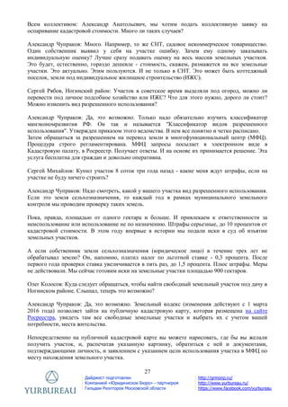 27
Дайджест подготовлен
Компанией «Юридическое Бюро» - партнером
Гильдии Риэлторов Московской области
http://grmonp.ru/
http://www.yurbureau.ru/
https://www.facebook.com/yurbureau
Всем коллективом: Александр Анатольевич, мы хотим подать коллективную заявку на
оспаривание кадастровой стоимости. Много ли таких случаев?
Александр Чупраков: Много. Например, то же СНТ, садовое некоммерческое товарищество.
Один собственник выявил у себя на участке ошибку. Зачем ему одному заказывать
индивидуальную оценку? Лучше сразу подавать оценку на весь массив земельных участков.
Это будет, естественно, гораздо дешевле - стоимость, скажем, размажется на все земельные
участки. Это актуально. Этим пользуются. И не только в СНТ. Это может быть коттеджный
поселок, земли под индивидуальное жилищное строительство (ИЖС).
Сергей Рябов, Ногинский район: Участок в советское время выделяли под огород, можно ли
перевести под личное подсобное хозяйство или ИЖС? Что для этого нужно, дорого ли стоит?
Можно изменить вид разрешенного использования?
Александр Чупраков: Да, это возможно. Только надо обязательно изучить классификатор
минэкономразвития РФ. Он так и называется "Классификатор видов разрешенного
использования". Утвержден приказом этого ведомства. В нем все понятно и четко расписано.
Затем обращаться за разрешением на перевод земли в многофункциональный центр (МФЦ).
Процедура строго регламентирована. МФЦ запросы посылает в электронном виде в
Кадастровую палату, в Росреестр. Получает ответы. И на основе их принимается решение. Эта
услуга бесплатна для граждан и довольно оперативна.
Сергей Михайлов: Купил участок 8 соток три года назад - какие меня ждут штрафы, если на
участке не буду ничего строить?
Александр Чупраков: Надо смотреть, какой у вашего участка вид разрешенного использования.
Если это земля сельхозназначения, то каждый год в рамках муниципального земельного
контроля мы проводим проверку таких земель.
Пока, правда, площадью от одного гектара и больше. И привлекаем к ответственности за
неиспользование или использование не по назначению. Штрафы серьезные, до 10 процентов от
кадастровой стоимости. В этом году впервые в истории мы подали иски в суд об изъятии
земельных участков.
А если собственник земли сельхозназначения (юридическое лицо) в течение трех лет не
обрабатывал землю? Он, напомню, платил налог по льготной ставке - 0,3 процента. После
первого года проверки ставка увеличивается в пять раз, до 1,5 процента. Плюс штрафы. Меры
не действовали. Мы сейчас готовим иски на земельные участки площадью 900 гектаров.
Олег Колосов: Куда следует обращаться, чтобы найти свободный земельный участок под дачу в
Ногинском районе. Слышал, теперь это возможно?
Александр Чупраков: Да, это возможно. Земельный кодекс (изменения действуют с 1 марта
2016 года) позволяет зайти на публичную кадастровую карту, которая размещена на сайте
Росреестра, увидеть там все свободные земельные участки и выбрать их с учетом вашей
потребности, места жительства.
Непосредственно на публичной кадастровой карте вы можете нарисовать, где бы вы желали
получить участок, и, распечатав указанную картинку, обратиться с ней и документами,
подтверждающими личность, и заявлением с указанием цели использования участка в МФЦ по
месту нахождения земельного участка.
 