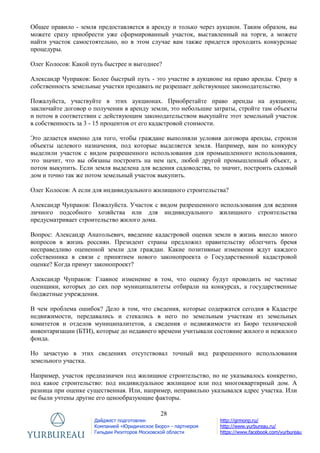 28
Дайджест подготовлен
Компанией «Юридическое Бюро» - партнером
Гильдии Риэлторов Московской области
http://grmonp.ru/
http://www.yurbureau.ru/
https://www.facebook.com/yurbureau
Общее правило - земля предоставляется в аренду и только через аукцион. Таким образом, вы
можете сразу приобрести уже сформированный участок, выставленный на торги, а можете
найти участок самостоятельно, но в этом случае вам также придется проходить конкурсные
процедуры.
Олег Колосов: Какой путь быстрее и выгоднее?
Александр Чупраков: Более быстрый путь - это участие в аукционе на право аренды. Сразу в
собственность земельные участки продавать не разрешает действующее законодательство.
Пожалуйста, участвуйте в этих аукционах. Приобретайте право аренды на аукционе,
заключайте договор о получении в аренду земли, это небольшие затраты, стройте там объекты
и потом в соответствии с действующим законодательством выкупайте этот земельный участок
в собственность за 3 - 15 процентов от его кадастровой стоимости.
Это делается именно для того, чтобы граждане выполняли условия договора аренды, строили
объекты целевого назначения, под которые выделяется земля. Например, вам по конкурсу
выделили участок с видом разрешенного использования для промышленного использования,
это значит, что вы обязаны построить на нем цех, любой другой промышленный объект, а
потом выкупить. Если земля выделена для ведения садоводства, то значит, построить садовый
дом и точно так же потом земельный участок выкупить.
Олег Колосов: А если для индивидуального жилищного строительства?
Александр Чупраков: Пожалуйста. Участок с видом разрешенного использования для ведения
личного подсобного хозяйства или для индивидуального жилищного строительства
предусматривает строительство жилого дома.
Вопрос: Александр Анатольевич, введение кадастровой оценки земли в жизнь внесло много
вопросов в жизнь россиян. Президент страны предложил правительству облегчить бремя
несправедливо оцененной земли для граждан. Какие позитивные изменения ждут каждого
собственника в связи с принятием нового законопроекта о Государственной кадастровой
оценке? Когда примут законопроект?
Александр Чупраков: Главное изменение в том, что оценку будут проводить не частные
оценщики, которых до сих пор муниципалитеты отбирали на конкурсах, а государственные
бюджетные учреждения.
В чем проблема ошибок? Дело в том, что сведения, которые содержатся сегодня в Кадастре
недвижимости, передавались и стекались в него по земельным участкам из земельных
комитетов и отделов муниципалитетов, а сведения о недвижимости из Бюро технической
инвентаризации (БТИ), которые до недавнего времени учитывали состояние жилого и нежилого
фонда.
Но зачастую в этих сведениях отсутствовал точный вид разрешенного использования
земельного участка.
Например, участок предназначен под жилищное строительство, но не указывалось конкретно,
под какое строительство: под индивидуальное жилищное или под многоквартирный дом. А
разница при оценке существенная. Или, например, неправильно указывался адрес участка. Или
не были учтены другие его ценообразующие факторы.
 